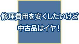 修理費用を安くしたいけど中古品はイヤ！